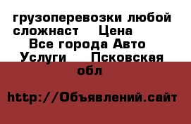 грузоперевозки любой сложнаст  › Цена ­ 100 - Все города Авто » Услуги   . Псковская обл.